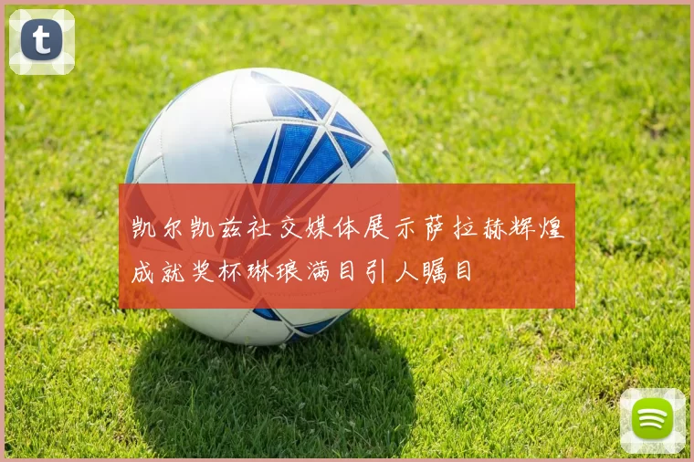 凯尔凯兹社交媒体展示萨拉赫辉煌成就奖杯琳琅满目引人瞩目